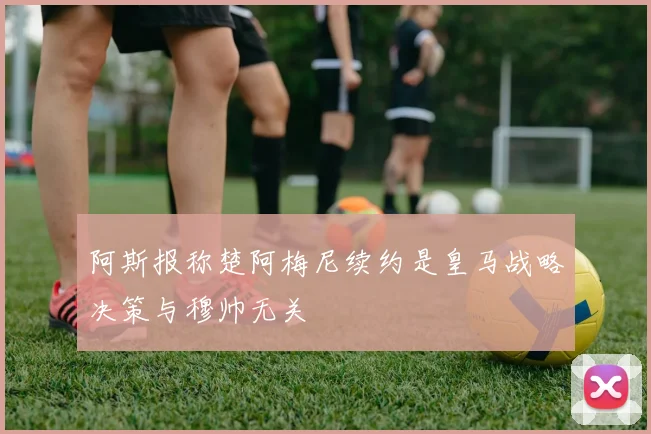 阿斯报称楚阿梅尼续约是皇马战略决策与穆帅无关