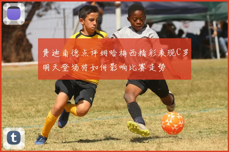 费迪南德点评姆哈梅西精彩表现C罗明天登场将如何影响比赛走势