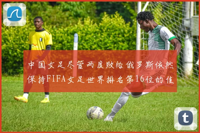中国女足尽管两度败给俄罗斯依然保持FIFA女足世界排名第16位的佳绩