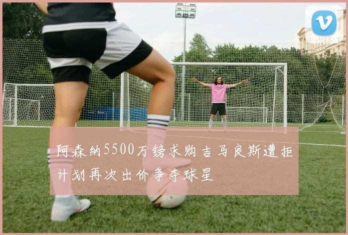 阿森纳5500万镑求购吉马良斯遭拒计划再次出价争夺球星