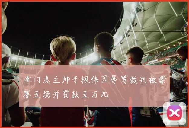 津门虎主帅于根伟因辱骂裁判被禁赛五场并罚款五万元