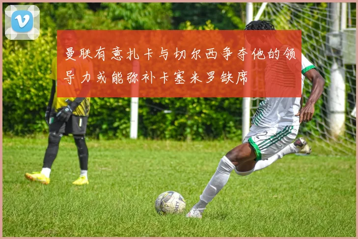 曼联有意扎卡与切尔西争夺他的领导力或能弥补卡塞米罗缺席