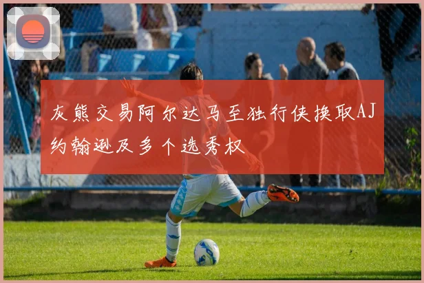 灰熊交易阿尔达马至独行侠换取AJ约翰逊及多个选秀权