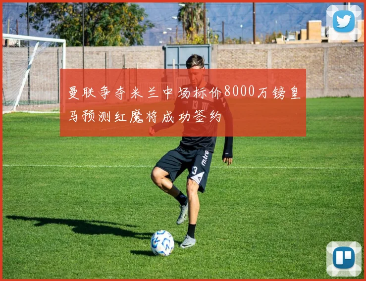 曼联争夺米兰中场标价8000万镑皇马预测红魔将成功签约