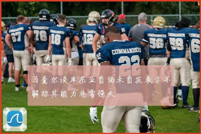 马奎尔谈库尼亚首场未首发表示不解称其能力非常强大