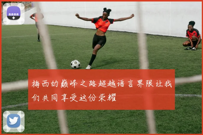 梅西的巅峰之路超越语言界限让我们共同享受这份荣耀