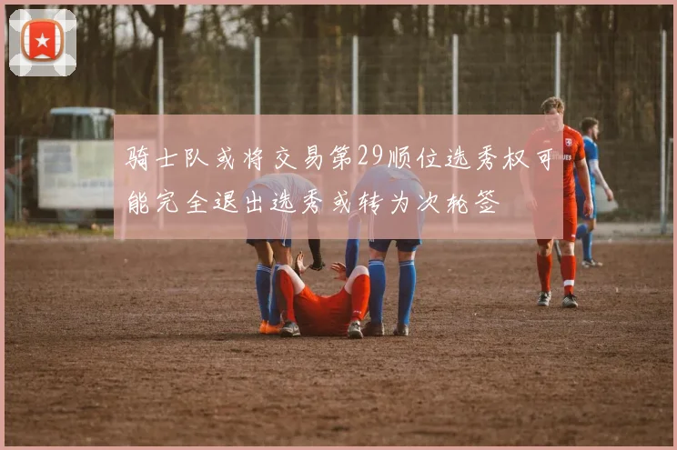 骑士队或将交易第29顺位选秀权可能完全退出选秀或转为次轮签