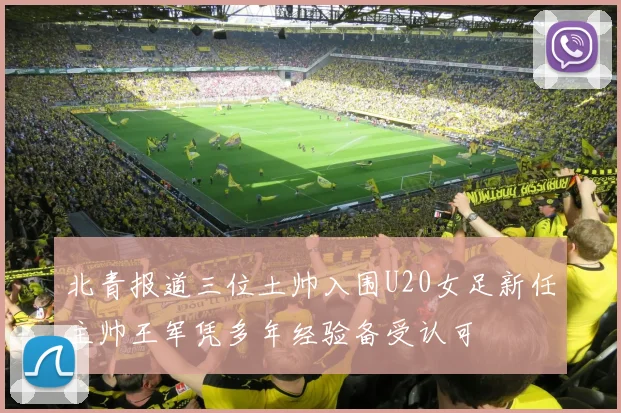 北青报道三位土帅入围U20女足新任主帅王军凭多年经验备受认可
