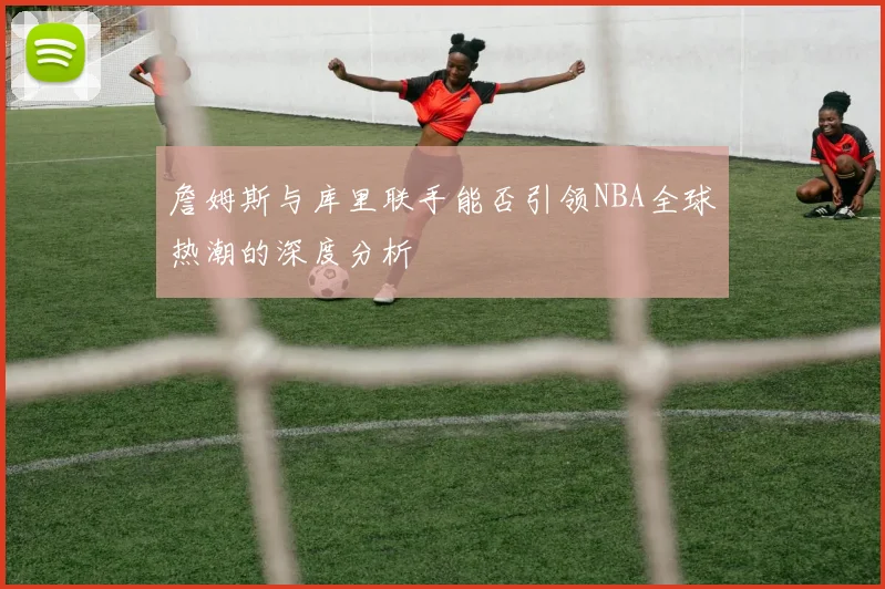 詹姆斯与库里联手能否引领NBA全球热潮的深度分析