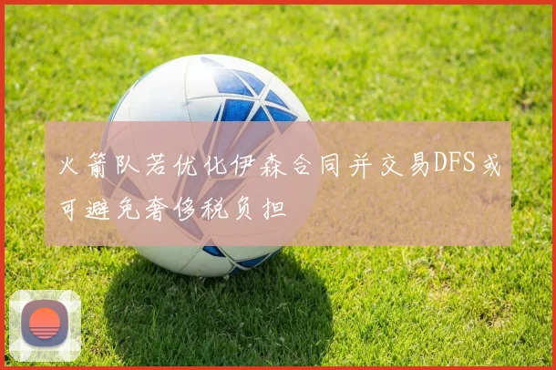 火箭队若优化伊森合同并交易DFS或可避免奢侈税负担