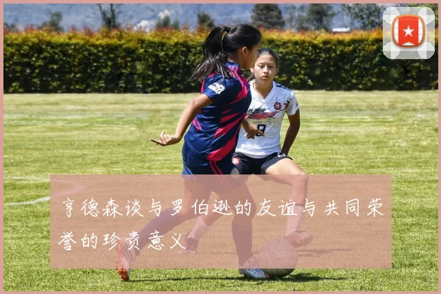 亨德森谈与罗伯逊的友谊与共同荣誉的珍贵意义