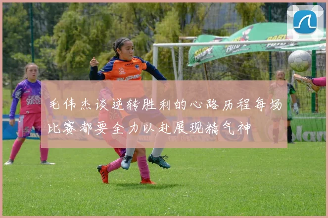 毛伟杰谈逆转胜利的心路历程每场比赛都要全力以赴展现精气神
