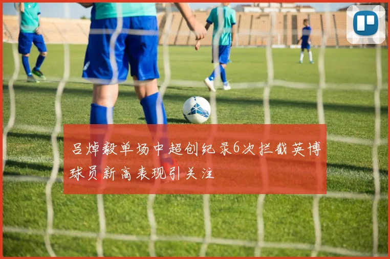 吕焯毅单场中超创纪录6次拦截英博球员新高表现引关注