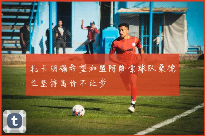 扎卡明确希望加盟阿隆索球队桑德兰坚持高价不让步