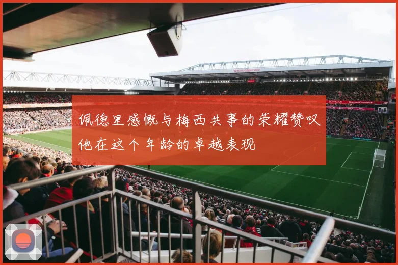 佩德里感慨与梅西共事的荣耀赞叹他在这个年龄的卓越表现